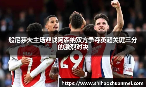 般尼茅夫主场迎战阿森纳双方争夺英超关键三分的激烈对决